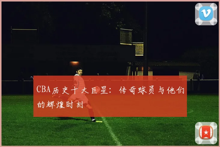CBA历史十大巨星:传奇球员与他们的辉煌时刻