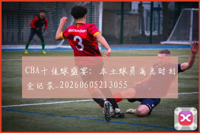 CBA十佳球盛宴：本土球员高光时刻全记录_20260605213055