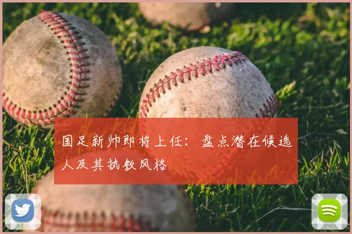 国足新帅即将上任：盘点潜在候选人及其执教风格