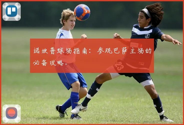 诺坎普球场指南：参观巴萨主场的必备攻略。