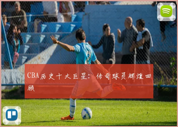 CBA历史十大巨星：传奇球员辉煌回顾