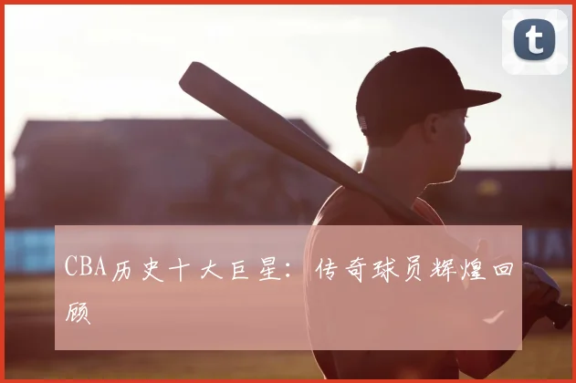 CBA历史十大巨星：传奇球员辉煌回顾