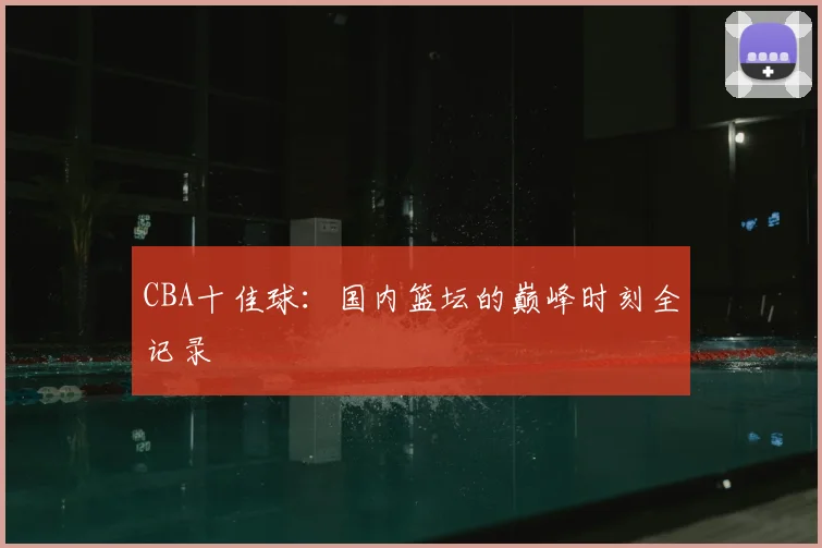 CBA十佳球:国内篮坛的巅峰时刻全记录