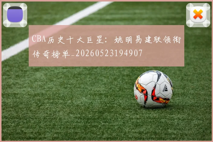 CBA历史十大巨星：姚明易建联领衔传奇榜单_20260523194907
