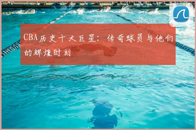 CBA历史十大巨星：传奇球员与他们的辉煌时刻
