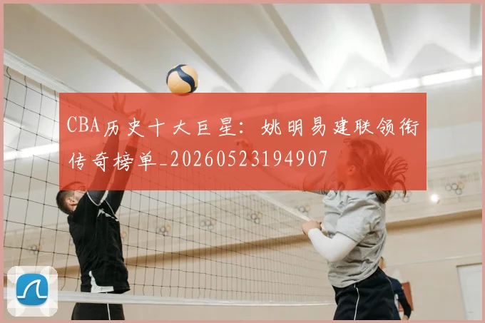 CBA历史十大巨星：姚明易建联领衔传奇榜单_20260523194907